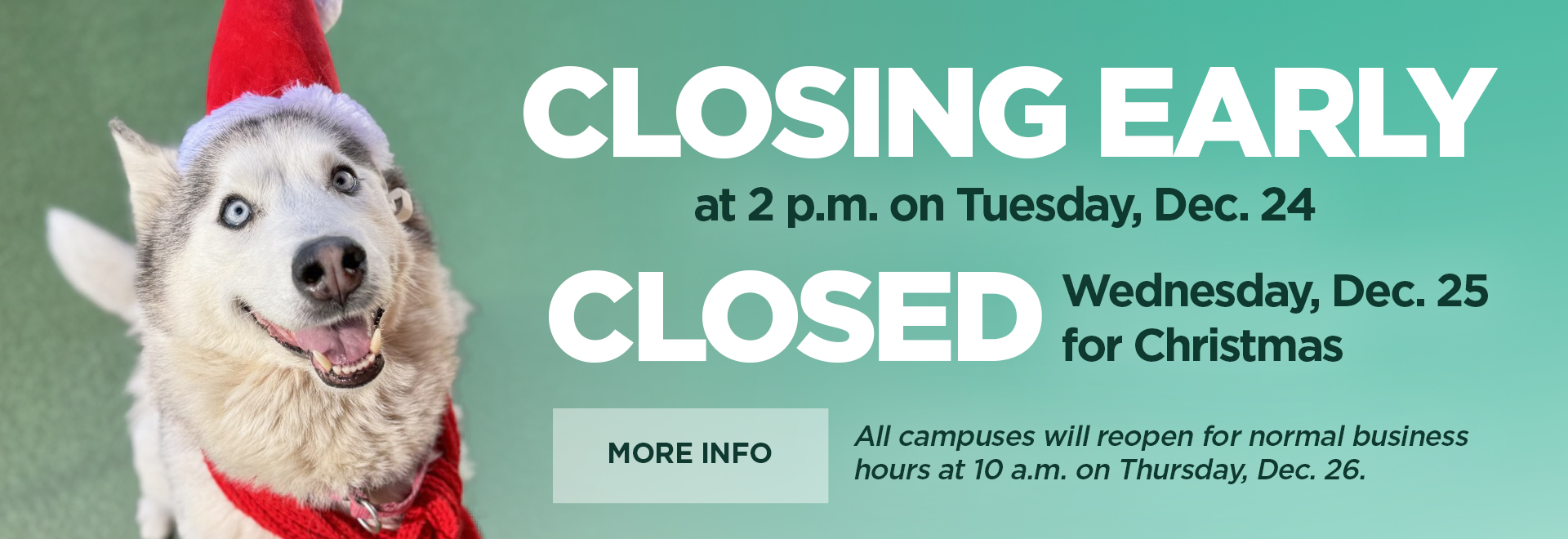 Closing early at 2 p.m. on Tuesday, Dec. 24 | Closed Wednesday, Dec. 25 for Christmas | More Info all campuses will reopen for normal business hours at 10 a.m. on Thursday, Dec. 26